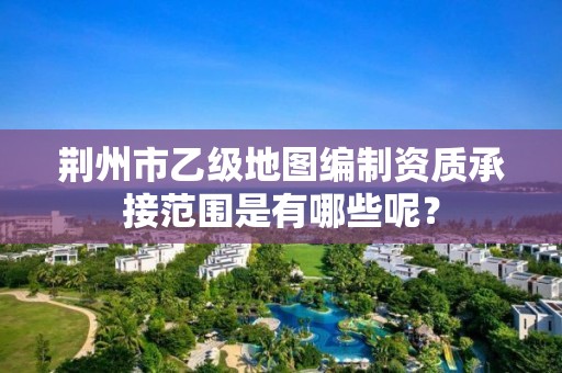 荆州市乙级地图编制资质承接范围是有哪些呢?