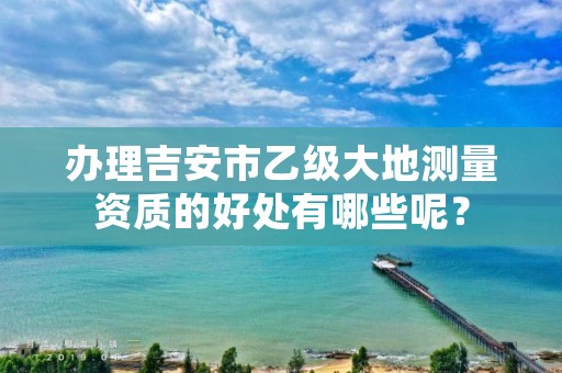办理吉安市乙级大地测量资质的好处有哪些呢?
