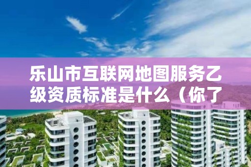 乐山市互联网地图服务乙级资质标准是什么(你了解过吗)