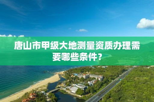 唐山市甲级大地测量资质办理需要哪些条件?