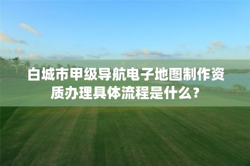 白城市甲级导航电子地图制作资质办理具体流程是什么？