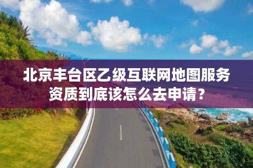 北京丰台区乙级互联网地图服务资质到底该怎么去申请?