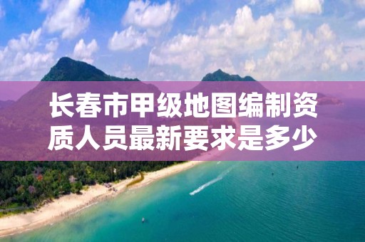 长春市甲级地图编制资质人员最新要求是多少？