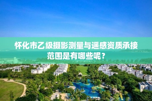 怀化市乙级摄影测量与遥感资质承接范围是有哪些呢?