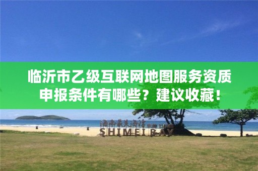 临沂市乙级互联网地图服务资质申报条件有哪些?建议收藏!
