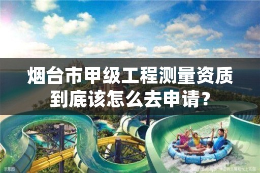 烟台市甲级工程测量资质到底该怎么去申请?