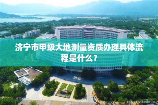 济宁市甲级大地测量资质办理具体流程是什么?