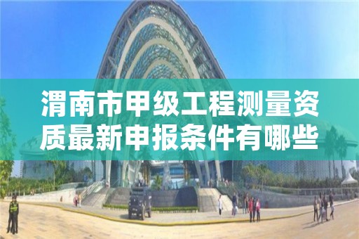 渭南市甲级工程测量资质最新申报条件有哪些?