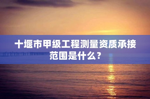 十堰市甲级工程测量资质承接范围是什么?