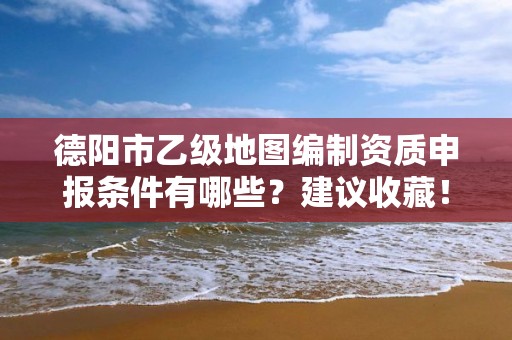 德阳市乙级地图编制资质申报条件有哪些?建议收藏!