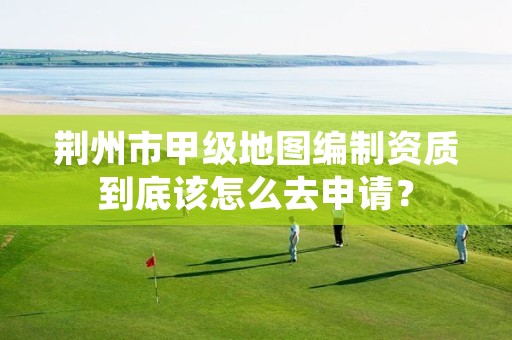 荆州市甲级地图编制资质到底该怎么去申请?