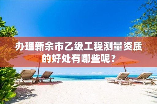 办理新余市乙级工程测量资质的好处有哪些呢?