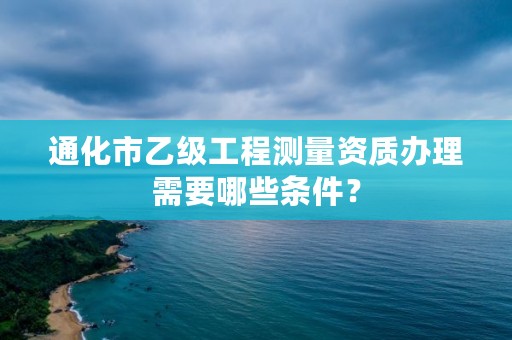 通化市乙级工程测量资质办理需要哪些条件？