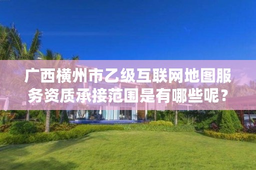 广西横州市乙级互联网地图服务资质承接范围是有哪些呢?