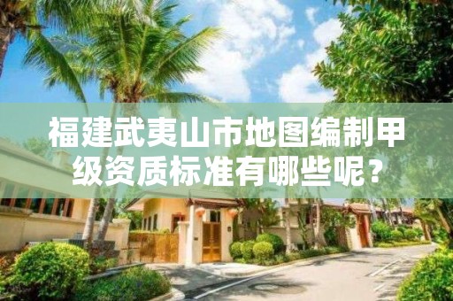 福建武夷山市地图编制甲级资质标准有哪些呢?