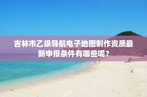 吉林市乙级导航电子地图制作资质最新申报条件有哪些呢？