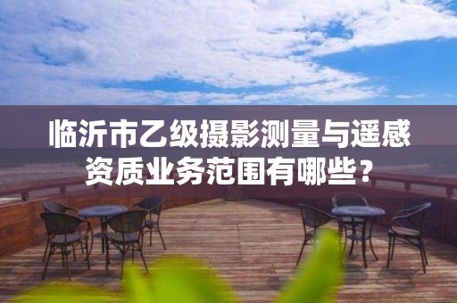 临沂市乙级摄影测量与遥感资质业务范围有哪些?