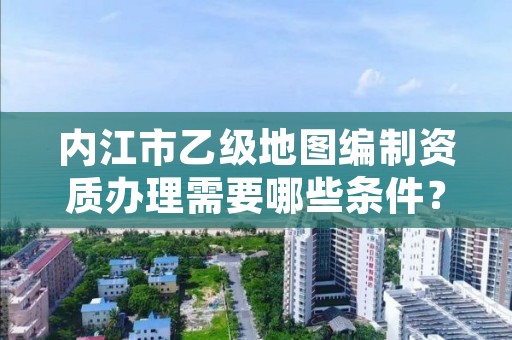 内江市乙级地图编制资质办理需要哪些条件?