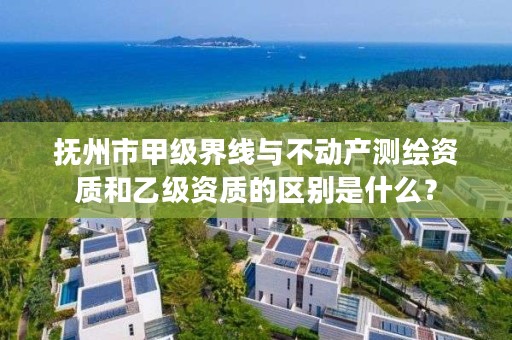 抚州市甲级界线与不动产测绘资质和乙级资质的区别是什么?