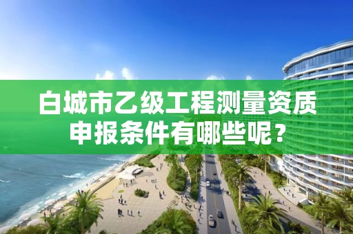 白城市乙级工程测量资质申报条件有哪些呢？