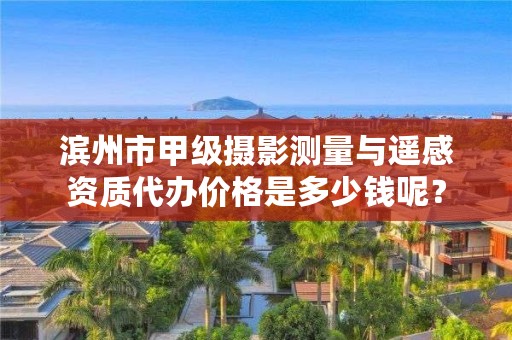 滨州市甲级摄影测量与遥感资质代办价格是多少钱呢?