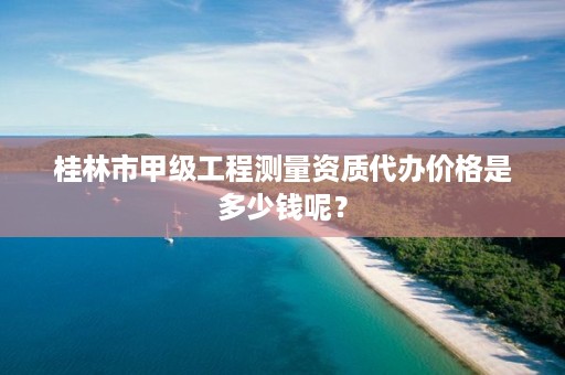 桂林市甲级工程测量资质代办价格是多少钱呢?