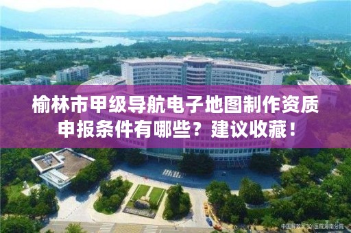 榆林市甲级导航电子地图制作资质申报条件有哪些?建议收藏!