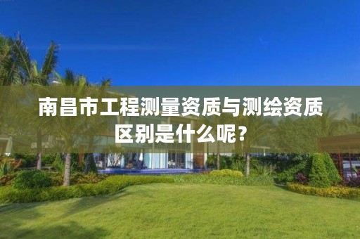 南昌市工程测量资质与测绘资质区别是什么呢?