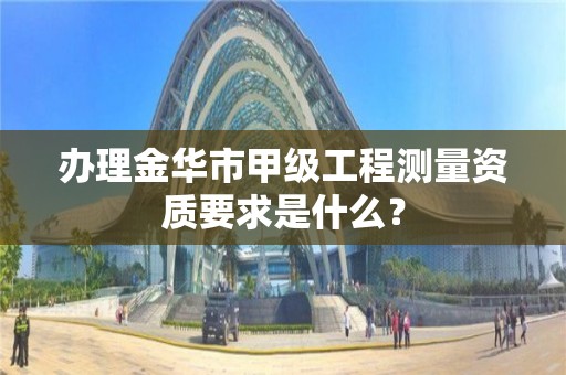 办理金华市甲级工程测量资质要求是什么?