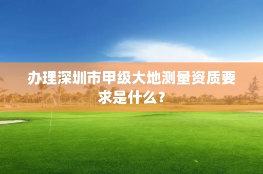 办理深圳市甲级大地测量资质要求是什么?