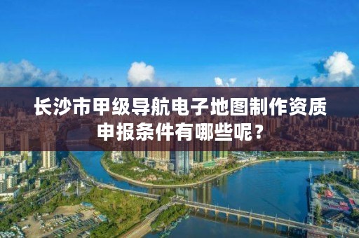 长沙市甲级导航电子地图制作资质申报条件有哪些呢?