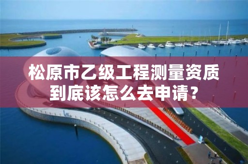 松原市乙级工程测量资质到底该怎么去申请？