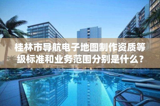 桂林市导航电子地图制作资质等级标准和业务范围分别是什么?