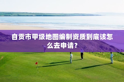 自贡市甲级地图编制资质到底该怎么去申请?