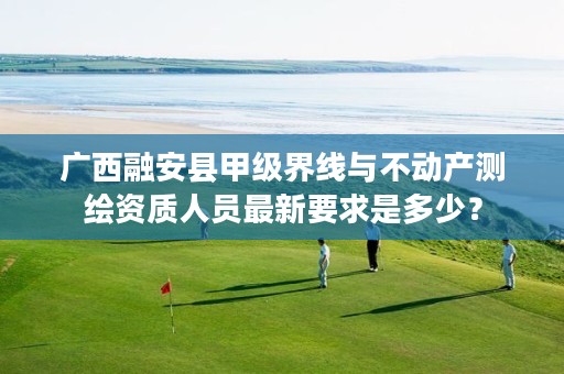 广西融安县甲级界线与不动产测绘资质人员最新要求是多少?