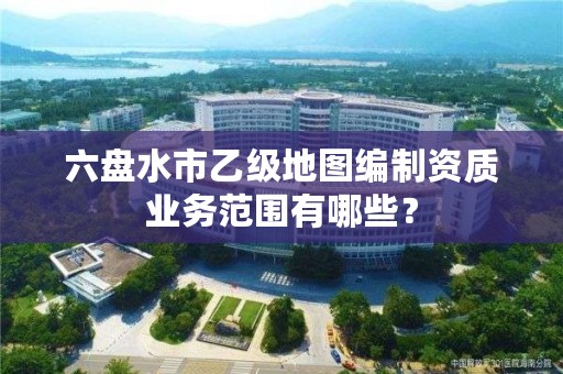 六盘水市乙级地图编制资质业务范围有哪些?