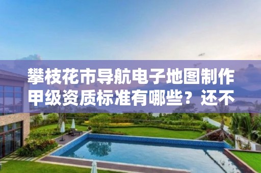 攀枝花市导航电子地图制作甲级资质标准有哪些?还不清楚得看过来
