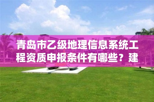 青岛市乙级地理信息系统工程资质申报条件有哪些?建议收藏!