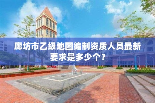廊坊市乙级地图编制资质人员最新要求是多少个?