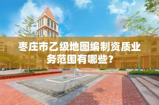 枣庄市乙级地图编制资质业务范围有哪些?