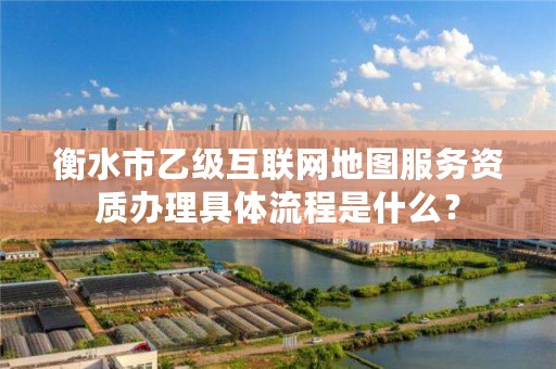 衡水市乙级互联网地图服务资质办理具体流程是什么?