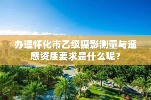 办理怀化市乙级摄影测量与遥感资质要求是什么呢?