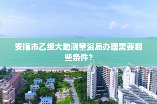 安顺市乙级大地测量资质办理需要哪些条件?