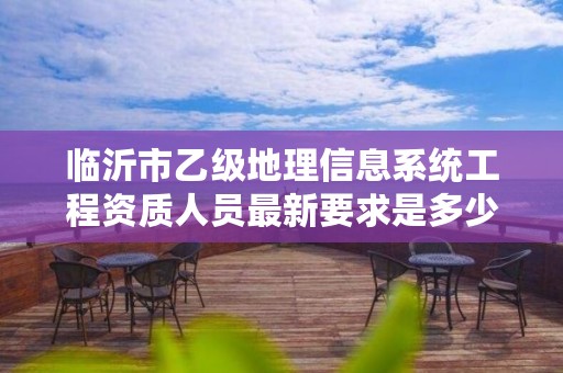 临沂市乙级地理信息系统工程资质人员最新要求是多少个?