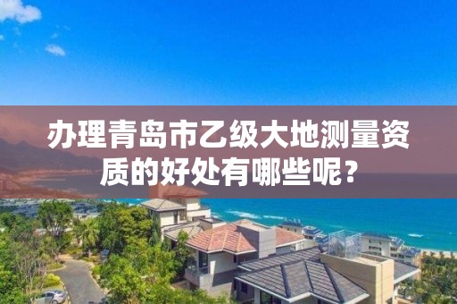 办理青岛市乙级大地测量资质的好处有哪些呢?