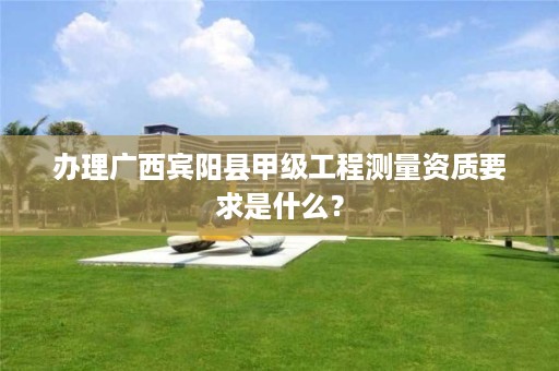 办理广西宾阳县甲级工程测量资质要求是什么?