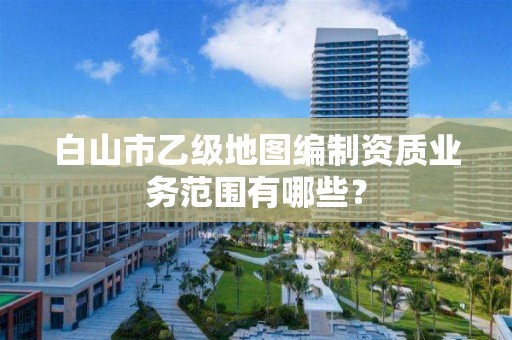 白山市乙级地图编制资质业务范围有哪些？