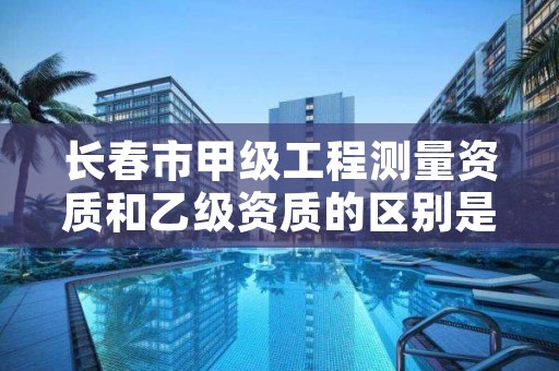 长春市甲级工程测量资质和乙级资质的区别是什么？