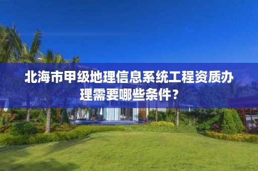 北海市甲级地理信息系统工程资质办理需要哪些条件?
