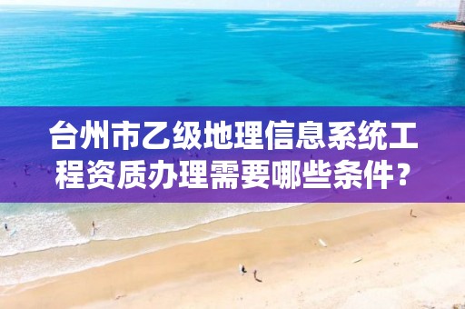 台州市乙级地理信息系统工程资质办理需要哪些条件?